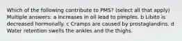 Which of the following contribute to PMS? (select all that apply) Multiple answers: a Increases in oil lead to pimples. b Libito is decreased hormonally. c Cramps are caused by prostaglandins. d Water retention swells the ankles and the thighs.