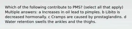 Which of the following contribute to PMS? (select all that apply) Multiple answers: a Increases in oil lead to pimples. b Libito is decreased hormonally. c Cramps are caused by prostaglandins. d Water retention swells the ankles and the thighs.