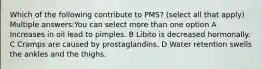 Which of the following contribute to PMS? (select all that apply) Multiple answers:You can select more than one option A Increases in oil lead to pimples. B Libito is decreased hormonally. C Cramps are caused by prostaglandins. D Water retention swells the ankles and the thighs.