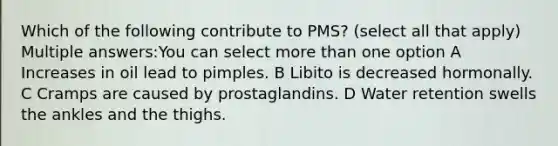 Which of the following contribute to PMS? (select all that apply) Multiple answers:You can select more than one option A Increases in oil lead to pimples. B Libito is decreased hormonally. C Cramps are caused by prostaglandins. D Water retention swells the ankles and the thighs.