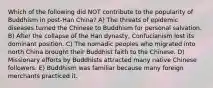 Which of the following did NOT contribute to the popularity of Buddhism in post-Han China? A) The threats of epidemic diseases turned the Chinese to Buddhism for personal salvation. B) After the collapse of the Han dynasty, Confucianism lost its dominant position. C) The nomadic peoples who migrated into north China brought their Buddhist faith to the Chinese. D) Missionary efforts by Buddhists attracted many native Chinese followers. E) Buddhism was familiar because many foreign merchants practiced it.