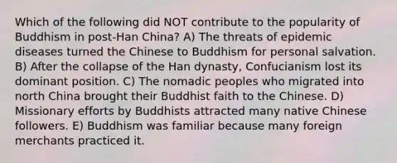 Which of the following did NOT contribute to the popularity of Buddhism in post-Han China? A) The threats of epidemic diseases turned the Chinese to Buddhism for personal salvation. B) After the collapse of the Han dynasty, Confucianism lost its dominant position. C) The nomadic peoples who migrated into north China brought their Buddhist faith to the Chinese. D) Missionary efforts by Buddhists attracted many native Chinese followers. E) Buddhism was familiar because many foreign merchants practiced it.