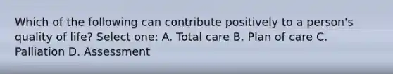 Which of the following can contribute positively to a person's quality of life? Select one: A. Total care B. Plan of care C. Palliation D. Assessment