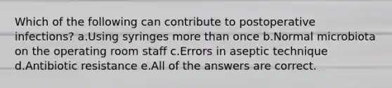 Which of the following can contribute to postoperative infections? a.Using syringes more than once b.Normal microbiota on the operating room staff c.Errors in aseptic technique d.Antibiotic resistance e.All of the answers are correct.