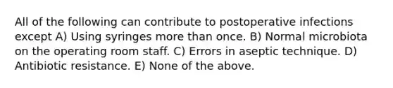 All of the following can contribute to postoperative infections except A) Using syringes more than once. B) Normal microbiota on the operating room staff. C) Errors in aseptic technique. D) Antibiotic resistance. E) None of the above.