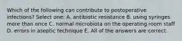 Which of the following can contribute to postoperative infections? Select one: A. antibiotic resistance B. using syringes more than once C. normal microbiota on the operating room staff D. errors in aseptic technique E. All of the answers are correct.