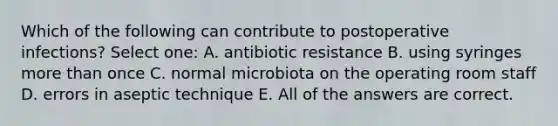 Which of the following can contribute to postoperative infections? Select one: A. antibiotic resistance B. using syringes <a href='https://www.questionai.com/knowledge/keWHlEPx42-more-than' class='anchor-knowledge'>more than</a> once C. normal microbiota on the operating room staff D. errors in aseptic technique E. All of the answers are correct.