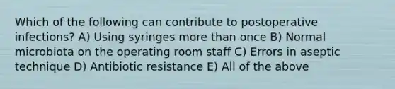 Which of the following can contribute to postoperative infections? A) Using syringes more than once B) Normal microbiota on the operating room staff C) Errors in aseptic technique D) Antibiotic resistance E) All of the above