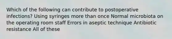 Which of the following can contribute to postoperative infections? Using syringes more than once Normal microbiota on the operating room staff Errors in aseptic technique Antibiotic resistance All of these