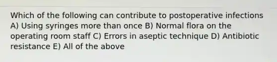 Which of the following can contribute to postoperative infections A) Using syringes <a href='https://www.questionai.com/knowledge/keWHlEPx42-more-than' class='anchor-knowledge'>more than</a> once B) Normal flora on the operating room staff C) Errors in aseptic technique D) Antibiotic resistance E) All of the above