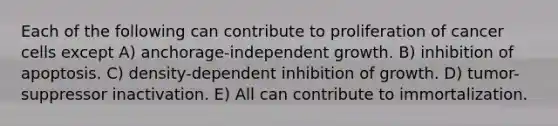 Each of the following can contribute to proliferation of cancer cells except A) anchorage-independent growth. B) inhibition of apoptosis. C) density-dependent inhibition of growth. D) tumor-suppressor inactivation. E) All can contribute to immortalization.