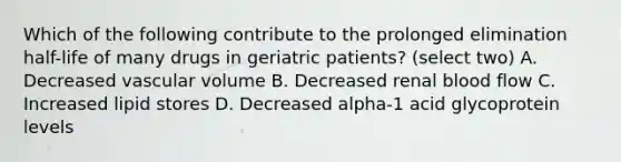 Which of the following contribute to the prolonged elimination half-life of many drugs in geriatric patients? (select two) A. Decreased vascular volume B. Decreased renal blood flow C. Increased lipid stores D. Decreased alpha-1 acid glycoprotein levels