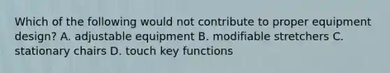 Which of the following would not contribute to proper equipment design? A. adjustable equipment B. modifiable stretchers C. stationary chairs D. touch key functions