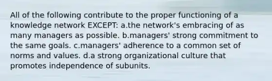 All of the following contribute to the proper functioning of a knowledge network EXCEPT: a.the network's embracing of as many managers as possible. b.managers' strong commitment to the same goals. c.managers' adherence to a common set of norms and values. d.a strong organizational culture that promotes independence of subunits.