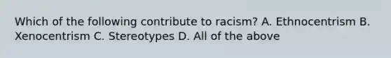 Which of the following contribute to racism? A. Ethnocentrism B. Xenocentrism C. Stereotypes D. All of the above