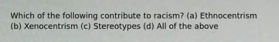 Which of the following contribute to racism? (a) Ethnocentrism (b) Xenocentrism (c) Stereotypes (d) All of the above