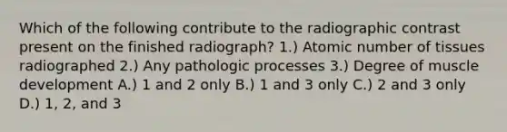 Which of the following contribute to the radiographic contrast present on the finished radiograph? 1.) Atomic number of tissues radiographed 2.) Any pathologic processes 3.) Degree of muscle development A.) 1 and 2 only B.) 1 and 3 only C.) 2 and 3 only D.) 1, 2, and 3