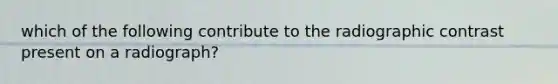 which of the following contribute to the radiographic contrast present on a radiograph?