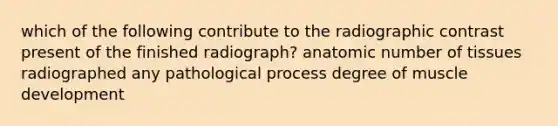 which of the following contribute to the radiographic contrast present of the finished radiograph? anatomic number of tissues radiographed any pathological process degree of muscle development