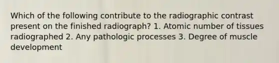 Which of the following contribute to the radiographic contrast present on the finished radiograph? 1. Atomic number of tissues radiographed 2. Any pathologic processes 3. Degree of muscle development