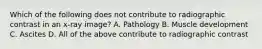 Which of the following does not contribute to radiographic contrast in an x-ray image? A. Pathology B. Muscle development C. Ascites D. All of the above contribute to radiographic contrast