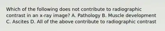 Which of the following does not contribute to radiographic contrast in an x-ray image? A. Pathology B. Muscle development C. Ascites D. All of the above contribute to radiographic contrast