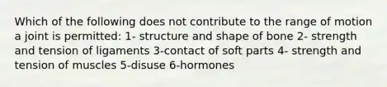 Which of the following does not contribute to the range of motion a joint is permitted: 1- structure and shape of bone 2- strength and tension of ligaments 3-contact of soft parts 4- strength and tension of muscles 5-disuse 6-hormones