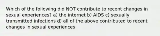 Which of the following did NOT contribute to recent changes in sexual experiences? a) the internet b) AIDS c) sexually transmitted infections d) all of the above contributed to recent changes in sexual experiences