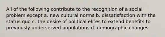 All of the following contribute to the recognition of a social problem except a. new cultural norms b. dissatisfaction with the status quo c. the desire of political elites to extend benefits to previously underserved populations d. demographic changes