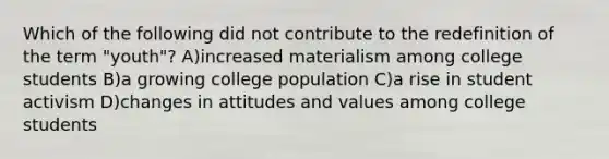 Which of the following did not contribute to the redefinition of the term "youth"? A)increased materialism among college students B)a growing college population C)a rise in student activism D)changes in attitudes and values among college students