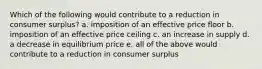 Which of the following would contribute to a reduction in consumer surplus? a. imposition of an effective price floor b. imposition of an effective price ceiling c. an increase in supply d. a decrease in equilibrium price e. all of the above would contribute to a reduction in consumer surplus