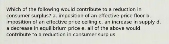 Which of the following would contribute to a reduction in consumer surplus? a. imposition of an effective price floor b. imposition of an effective price ceiling c. an increase in supply d. a decrease in equilibrium price e. all of the above would contribute to a reduction in consumer surplus