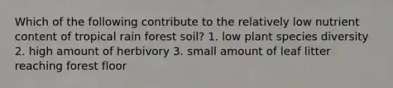 Which of the following contribute to the relatively low nutrient content of tropical rain forest soil? 1. low plant species diversity 2. high amount of herbivory 3. small amount of leaf litter reaching forest floor