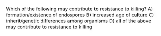 Which of the following may contribute to resistance to killing? A) formation/existence of endospores B) increased age of culture C) inherit/genetic differences among organisms D) all of the above may contribute to resistance to killing