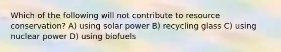 Which of the following will not contribute to resource conservation? A) using solar power B) recycling glass C) using nuclear power D) using biofuels