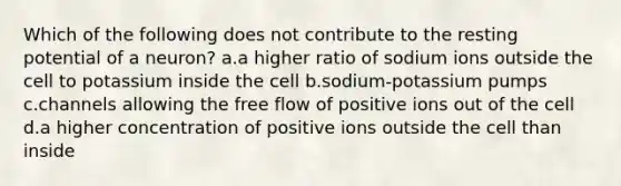 Which of the following does not contribute to the resting potential of a neuron? a.a higher ratio of sodium ions outside the cell to potassium inside the cell b.sodium-potassium pumps c.channels allowing the free flow of positive ions out of the cell d.a higher concentration of positive ions outside the cell than inside