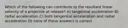Which of the following can contribute to the resultant linear velocity of a projectile at release? A) tangential acceleration B) radial acceleration C) both tangential acceleration and radial acceleration D) none of these answers is correct