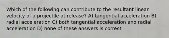 Which of the following can contribute to the resultant linear velocity of a projectile at release? A) tangential acceleration B) radial acceleration C) both tangential acceleration and radial acceleration D) none of these answers is correct