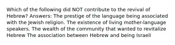 Which of the following did NOT contribute to the revival of Hebrew? Answers: The prestige of the language being associated with the Jewish religion. The existence of living mother-language speakers. The wealth of the community that wanted to revitalize Hebrew The association between Hebrew and being Israeli