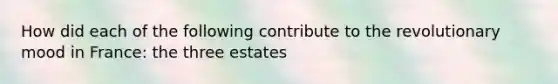 How did each of the following contribute to the revolutionary mood in France: the three estates