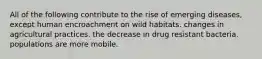 All of the following contribute to the rise of emerging diseases, except human encroachment on wild habitats. changes in agricultural practices. the decrease in drug resistant bacteria. populations are more mobile.