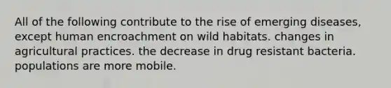 All of the following contribute to the rise of emerging diseases, except human encroachment on wild habitats. changes in agricultural practices. the decrease in drug resistant bacteria. populations are more mobile.