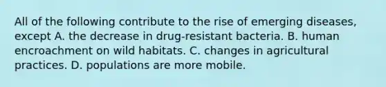 All of the following contribute to the rise of emerging diseases, except A. the decrease in drug-resistant bacteria. B. human encroachment on wild habitats. C. changes in agricultural practices. D. populations are more mobile.