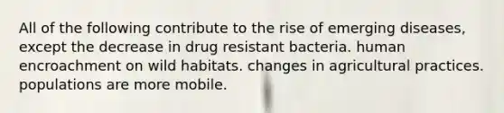 All of the following contribute to the rise of emerging diseases, except the decrease in drug resistant bacteria. human encroachment on wild habitats. changes in agricultural practices. populations are more mobile.