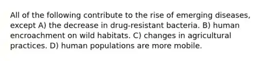 All of the following contribute to the rise of emerging diseases, except A) the decrease in drug-resistant bacteria. B) human encroachment on wild habitats. C) changes in agricultural practices. D) human populations are more mobile.