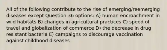 All of the following contribute to the rise of emerging/reemerging diseases except Question 36 options: A) human encroachment in wild habitats B) changes in agricultural practices C) speed of travel and globalization of commerce D) the decrease in drug resistant bacteria E) campaigns to discourage vaccination against childhood diseases