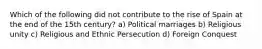 Which of the following did not contribute to the rise of Spain at the end of the 15th century? a) Political marriages b) Religious unity c) Religious and Ethnic Persecution d) Foreign Conquest