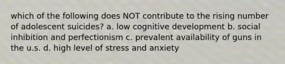 which of the following does NOT contribute to the rising number of adolescent suicides? a. low cognitive development b. social inhibition and perfectionism c. prevalent availability of guns in the u.s. d. high level of stress and anxiety