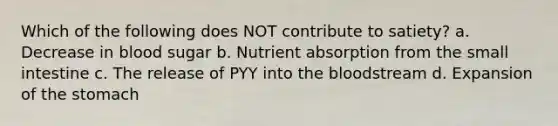 Which of the following does NOT contribute to satiety? a. Decrease in blood sugar b. Nutrient absorption from the small intestine c. The release of PYY into the bloodstream d. Expansion of the stomach