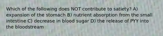 Which of the following does NOT contribute to satiety? A) expansion of the stomach B) nutrient absorption from the small intestine C) decrease in blood sugar D) the release of PYY into the bloodstream